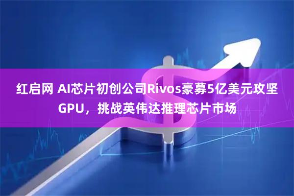 红启网 AI芯片初创公司Rivos豪募5亿美元攻坚GPU，挑战英伟达推理芯片市场
