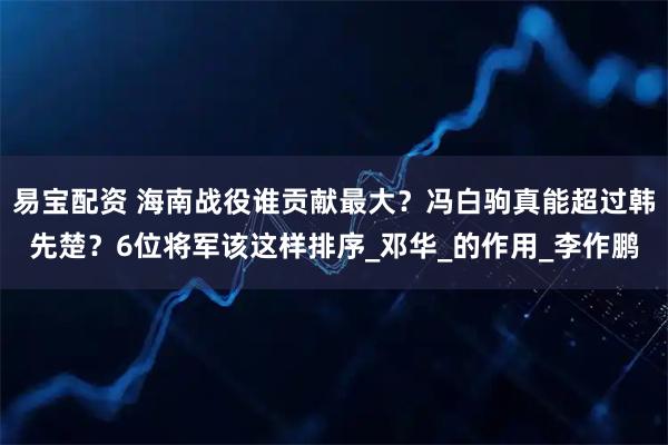 易宝配资 海南战役谁贡献最大?冯白驹真能超过韩先楚?6位将军该这样排序_邓华_的作用_李作鹏
