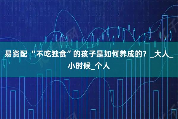 易资配 “不吃独食”的孩子是如何养成的？_大人_小时候_个人