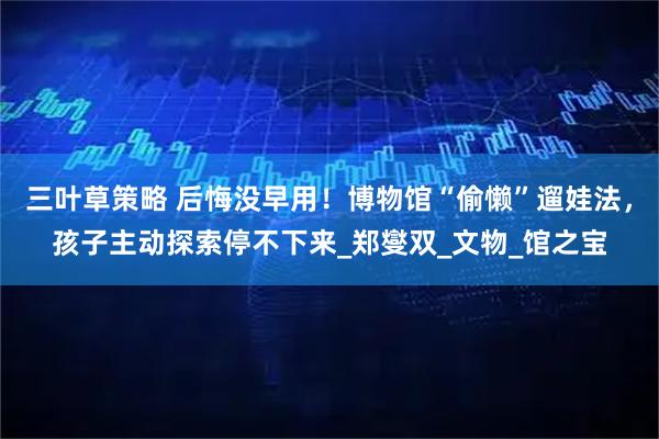 三叶草策略 后悔没早用！博物馆“偷懒”遛娃法，孩子主动探索停不下来_郑燮双_文物_馆之宝